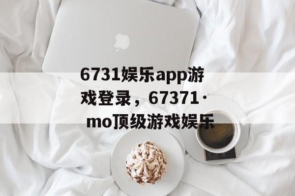 6731娱乐app游戏登录，67371· mo顶级游戏娱乐