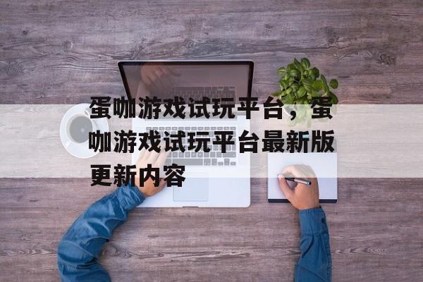 蛋咖游戏试玩平台，蛋咖游戏试玩平台最新版更新内容