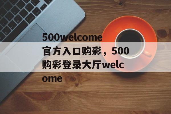 500welcome官方入口购彩，500购彩登录大厅welcome