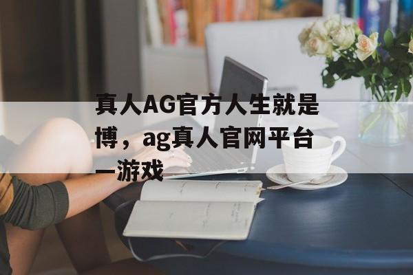 真人AG官方人生就是博，ag真人官网平台—游戏