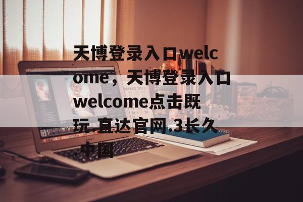 天博登录入口welcome，天博登录入口welcome点击既玩.直达官网.3长久.中国