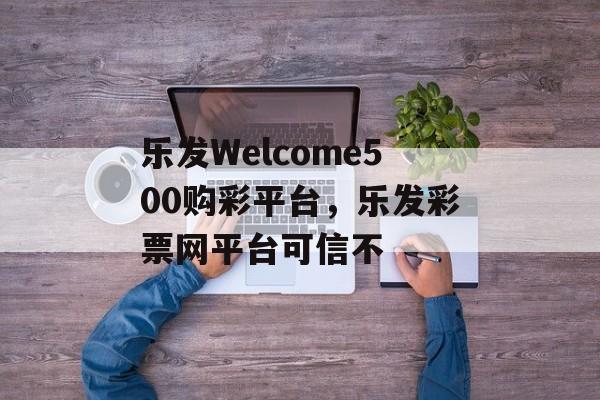 乐发Welcome500购彩平台，乐发彩票网平台可信不